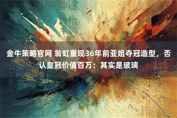 金牛策略官网 翁虹重现36年前亚姐夺冠造型，否认皇冠价值百万：其实是玻璃
