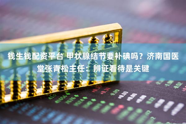 钱生钱配资平台 甲状腺结节要补碘吗？济南国医堂张青松主任：辨证看待是关键