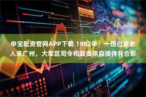 申宝配资官网APP下载 1982年，一位白发老人来广州，大军区司令和政委亲自接待并合影