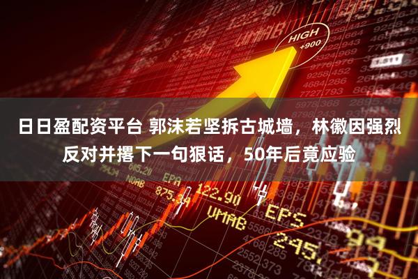 日日盈配资平台 郭沫若坚拆古城墙，林徽因强烈反对并撂下一句狠话，50年后竟应验