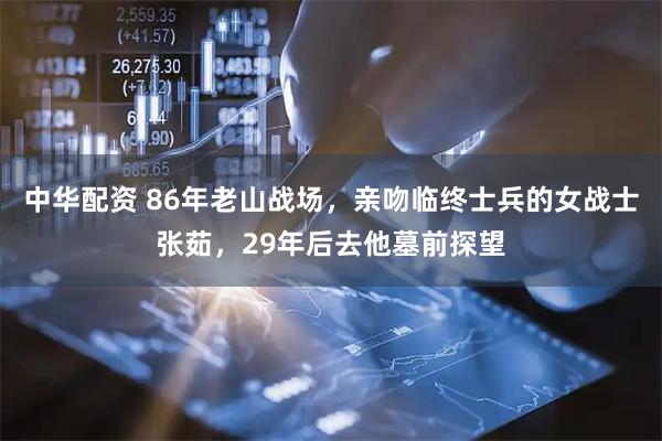 中华配资 86年老山战场，亲吻临终士兵的女战士张茹，29年后去他墓前探望