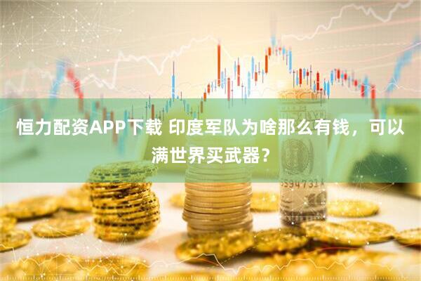 恒力配资APP下载 印度军队为啥那么有钱，可以满世界买武器？