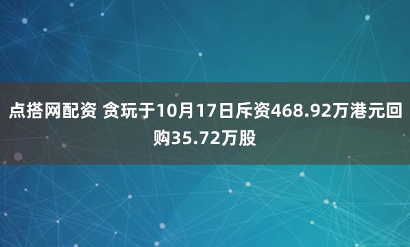 点搭网配资 贪玩于10月17日斥资468.92万港元回购35.72万股