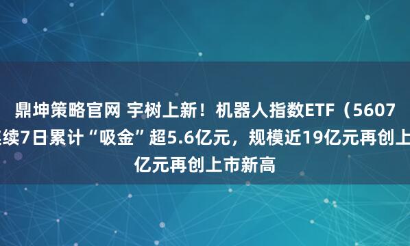 鼎坤策略官网 宇树上新！机器人指数ETF（560770）连续7日累计“吸金”超5.6亿元，规模近19亿元再创上市新高