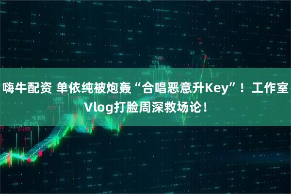 嗨牛配资 单依纯被炮轰“合唱恶意升Key”！工作室Vlog打脸周深救场论！