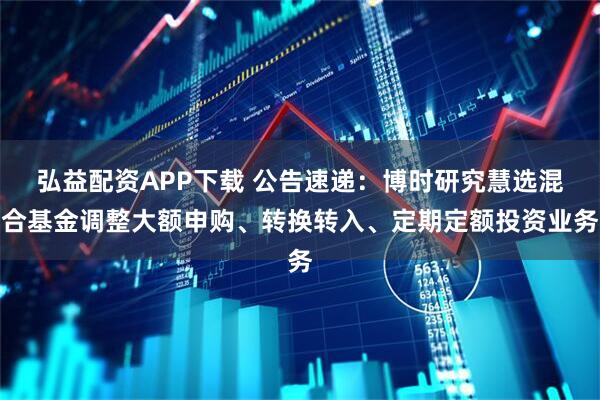 弘益配资APP下载 公告速递：博时研究慧选混合基金调整大额申购、转换转入、定期定额投资业务