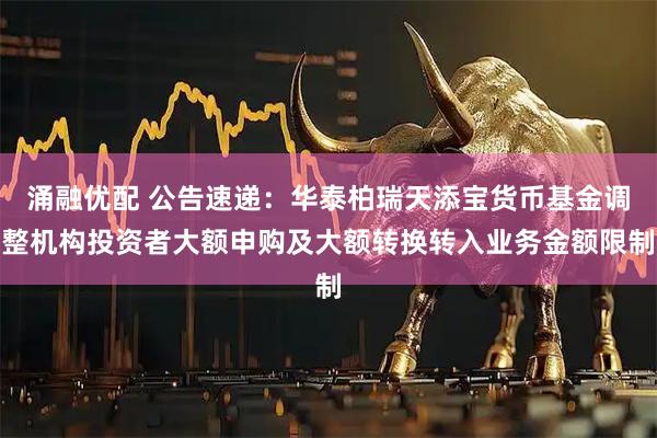 涌融优配 公告速递：华泰柏瑞天添宝货币基金调整机构投资者大额申购及大额转换转入业务金额限制