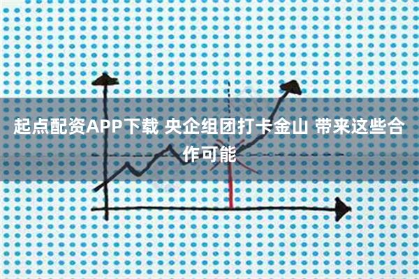 起点配资APP下载 央企组团打卡金山 带来这些合作可能