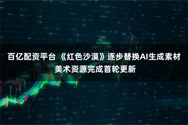百亿配资平台 《红色沙漠》逐步替换AI生成素材 美术资源完成首轮更新