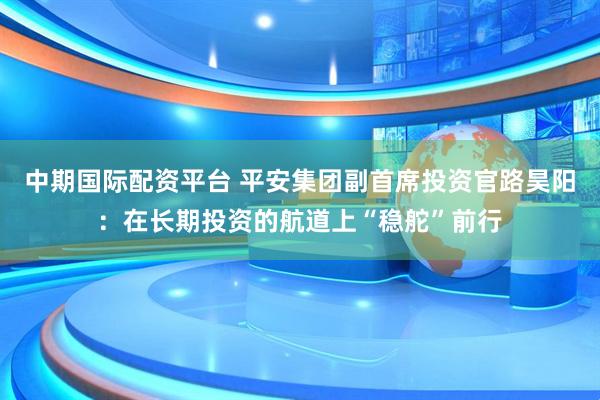 中期国际配资平台 平安集团副首席投资官路昊阳:在长期投资的航道上“稳舵”前行