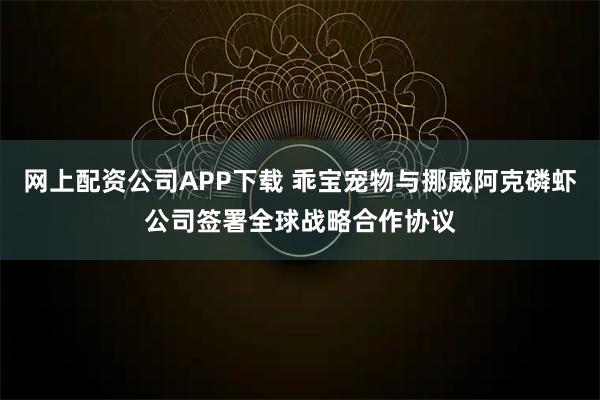 网上配资公司APP下载 乖宝宠物与挪威阿克磷虾公司签署全球战略合作协议