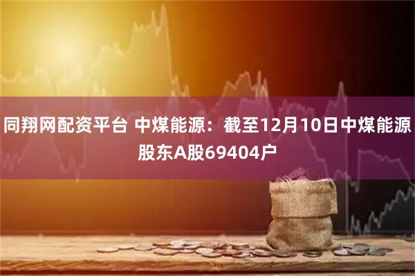同翔网配资平台 中煤能源：截至12月10日中煤能源股东A股69404户