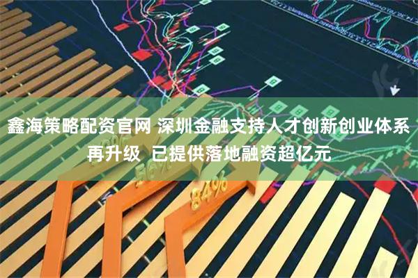 鑫海策略配资官网 深圳金融支持人才创新创业体系再升级  已提供落地融资超亿元