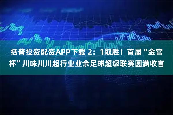 括普投资配资APP下载 2:1取胜!首届“金宫杯”川味川川超行业业余足球超级联赛圆满收官