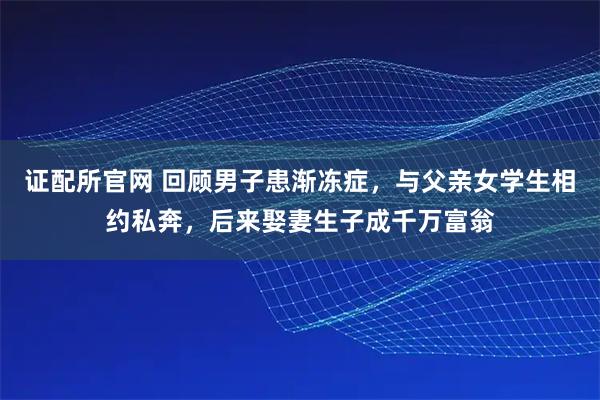 证配所官网 回顾男子患渐冻症,与父亲女学生相约私奔,后来娶妻生子成千万富翁