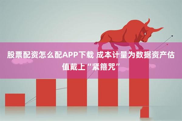股票配资怎么配APP下载 成本计量为数据资产估值戴上“紧箍咒”
