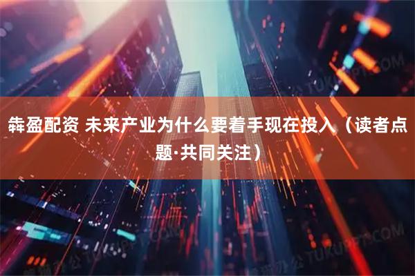 犇盈配资 未来产业为什么要着手现在投入（读者点题·共同关注）
