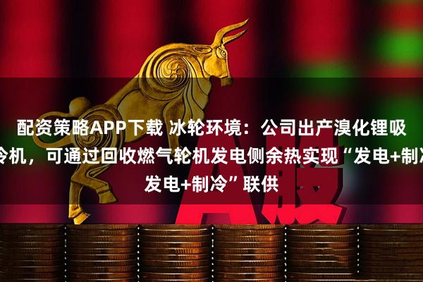 配资策略APP下载 冰轮环境：公司出产溴化锂吸收式制冷机，可通过回收燃气轮机发电侧余热实现“发电+制冷”联供
