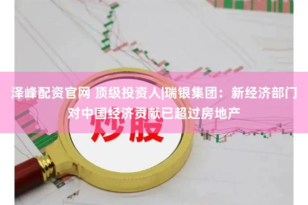 泽峰配资官网 顶级投资人|瑞银集团：新经济部门对中国经济贡献已超过房地产
