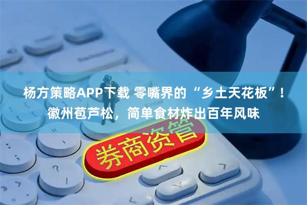 杨方策略APP下载 零嘴界的 “乡土天花板”！徽州苞芦松，简单食材炸出百年风味