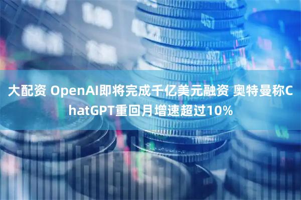 大配资 OpenAI即将完成千亿美元融资 奥特曼称ChatGPT重回月增速超过10%