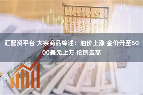 汇配资平台 大宗商品综述：油价上涨 金价升至5000美元上方 伦铜走高