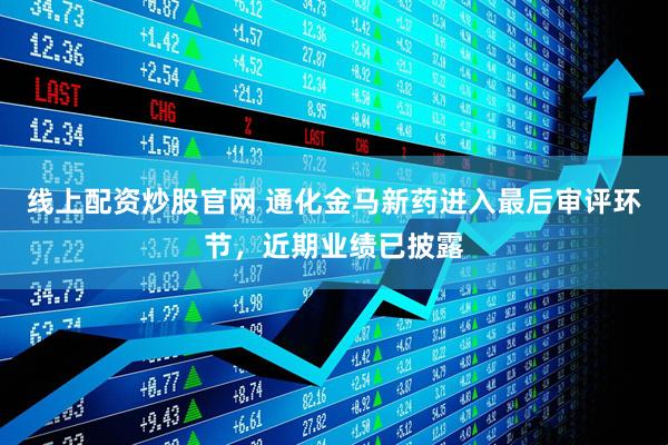 线上配资炒股官网 通化金马新药进入最后审评环节，近期业绩已披露