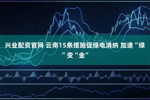 兴业配资官网 云南15条措施促绿电消纳 加速“绿”变“金”