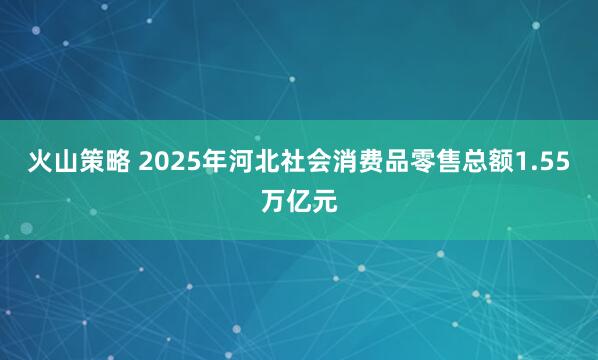 火山策略 2025年河北社会消费品零售总额1.55万亿元