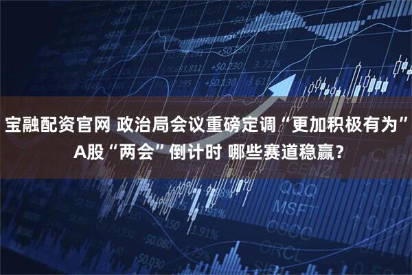 宝融配资官网 政治局会议重磅定调“更加积极有为” A股“两会”倒计时 哪些赛道稳赢？