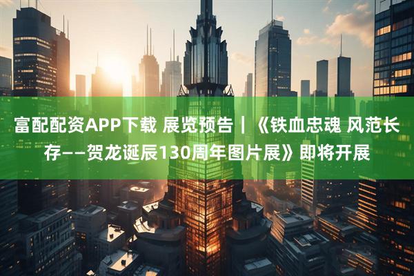 富配配资APP下载 展览预告｜《铁血忠魂 风范长存——贺龙诞辰130周年图片展》即将开展