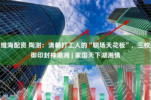 维海配资 陶澍：清朝打工人的“职场天花板”，三枚御印封神湖湘 | 家国天下湖湘情