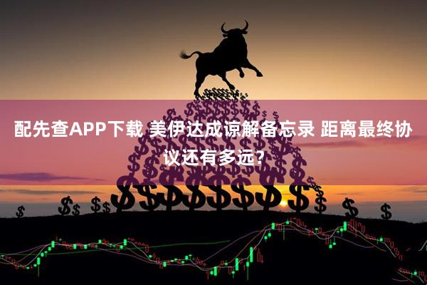 配先查APP下载 美伊达成谅解备忘录 距离最终协议还有多远？