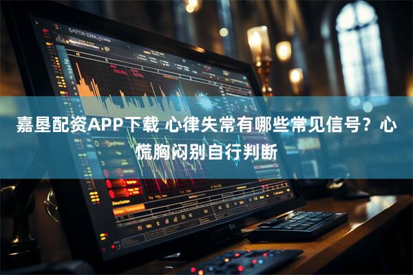 嘉垦配资APP下载 心律失常有哪些常见信号？心慌胸闷别自行判断
