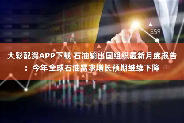 大彩配资APP下载 石油输出国组织最新月度报告：今年全球石油需求增长预期继续下降