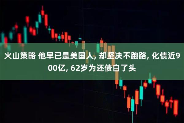 火山策略 他早已是美国人, 却坚决不跑路, 化债近900亿, 62岁为还债白了头